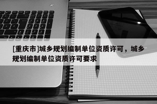 [重庆市]城乡规划编制单位资质许可，城乡规划编制单位资质许可要求