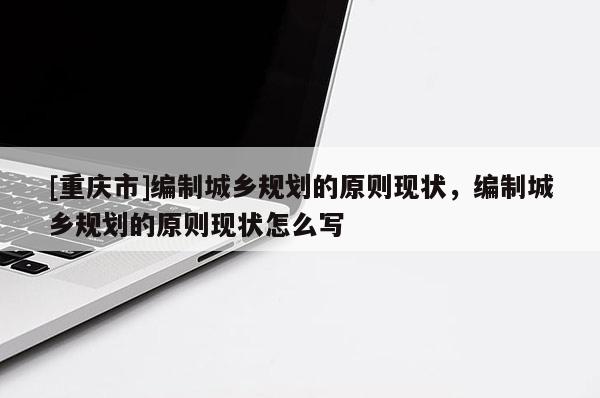 [重庆市]编制城乡规划的原则现状，编制城乡规划的原则现状怎么写