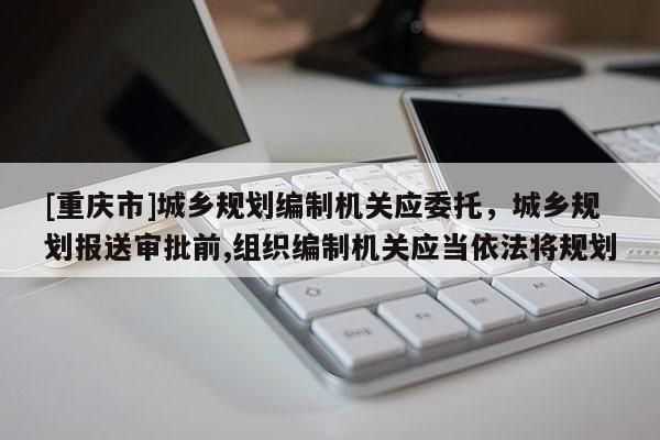 [重庆市]城乡规划编制机关应委托，城乡规划报送审批前,组织编制机关应当依法将规划