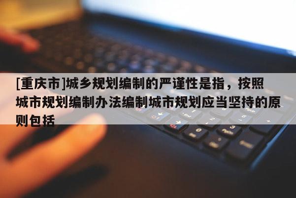 [重庆市]城乡规划编制的严谨性是指，按照城市规划编制办法编制城市规划应当坚持的原则包括