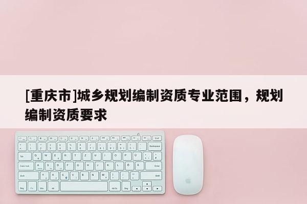 [重庆市]城乡规划编制资质专业范围，规划编制资质要求