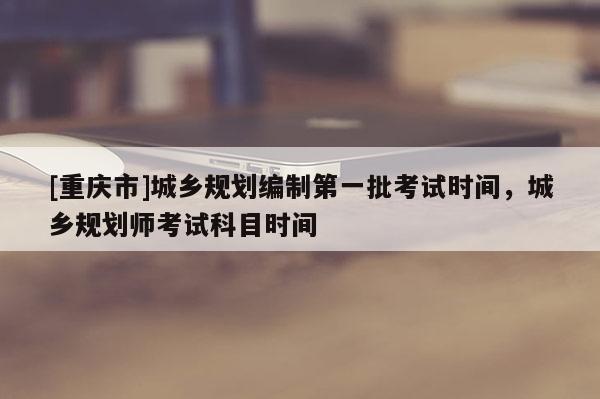 [重庆市]城乡规划编制之一批考试时间，城乡规划师考试科目时间