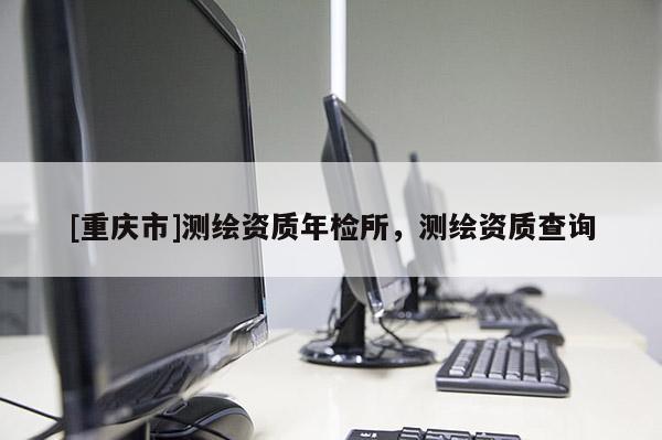 [重庆市]测绘资质年检所，测绘资质查询