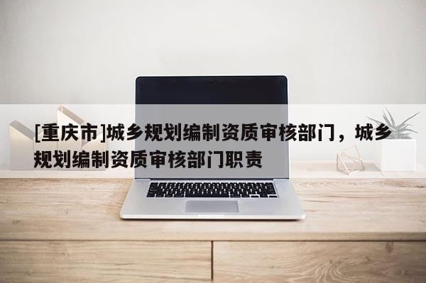 [重庆市]城乡规划编制资质审核部门，城乡规划编制资质审核部门职责