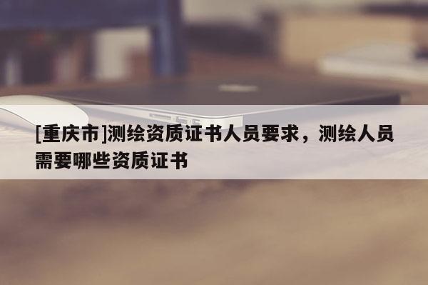 [重庆市]测绘资质证书人员要求，测绘人员需要哪些资质证书