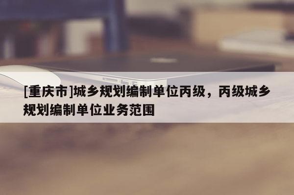 [重庆市]城乡规划编制单位丙级，丙级城乡规划编制单位业务范围