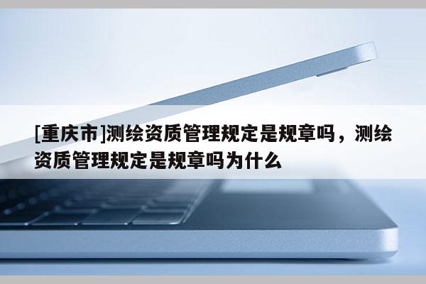 [重庆市]测绘资质管理规定是规章吗，测绘资质管理规定是规章吗为什么