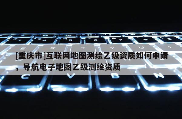 [重庆市]互联网地图测绘乙级资质如何申请，导航电子地图乙级测绘资质