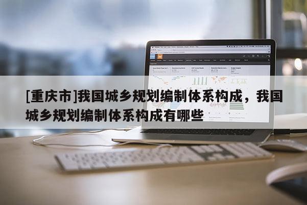 [重庆市]我国城乡规划编制体系构成，我国城乡规划编制体系构成有哪些