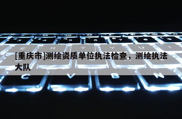 [重庆市]测绘资质单位执法检查，测绘执法大队