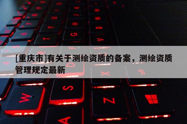 [重庆市]有关于测绘资质的备案，测绘资质管理规定最新