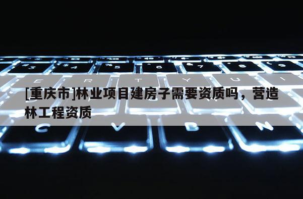 [重庆市]林业项目建房子需要资质吗，营造林工程资质