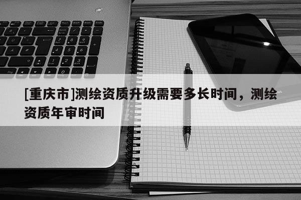 [重庆市]测绘资质升级需要多长时间，测绘资质年审时间
