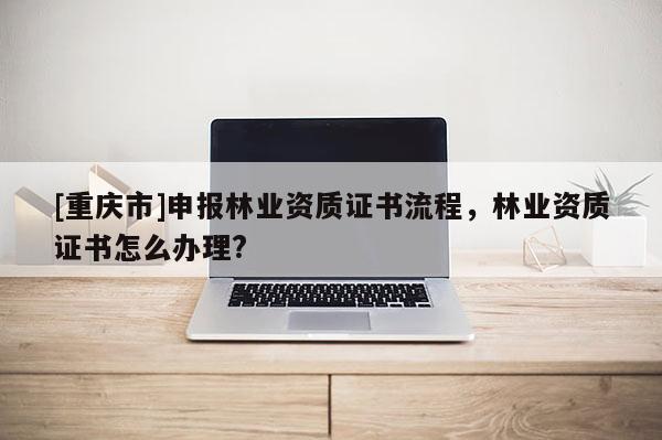 [重庆市]申报林业资质证书流程，林业资质证书怎么办理?