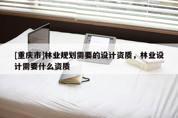 [重庆市]林业规划需要的设计资质，林业设计需要什么资质