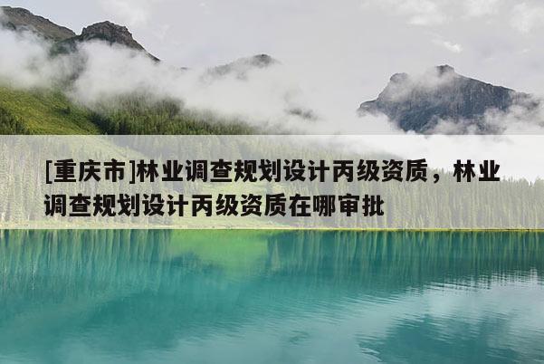 [重庆市]林业调查规划设计丙级资质，林业调查规划设计丙级资质在哪审批