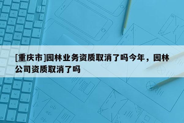 [重庆市]园林业务资质取消了吗今年，园林公司资质取消了吗