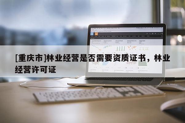 [重庆市]林业经营是否需要资质证书，林业经营许可证