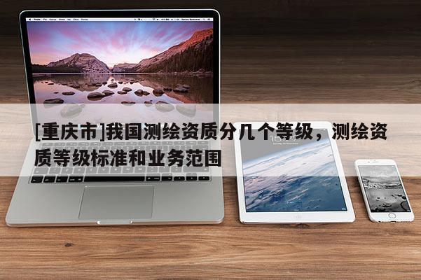 [重庆市]我国测绘资质分几个等级，测绘资质等级标准和业务范围