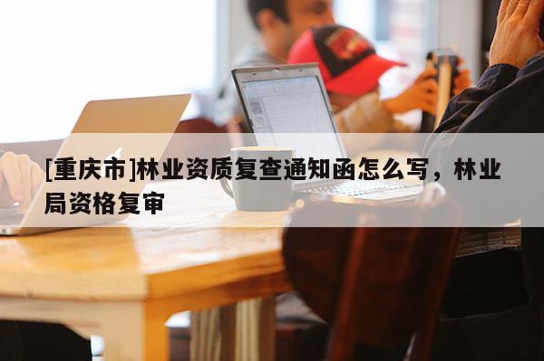 [重庆市]林业资质复查通知函怎么写，林业局资格复审