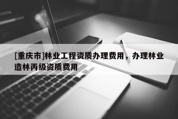 [重庆市]林业工程资质办理费用，办理林业造林丙级资质费用