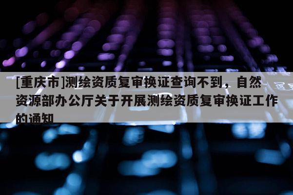 [重庆市]测绘资质复审换证查询不到，自然资源部办公厅关于开展测绘资质复审换证工作的通知