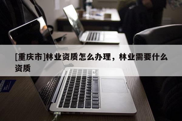 [重庆市]林业资质怎么办理，林业需要什么资质