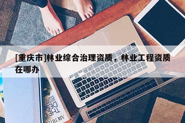 [重庆市]林业综合治理资质，林业工程资质在哪办