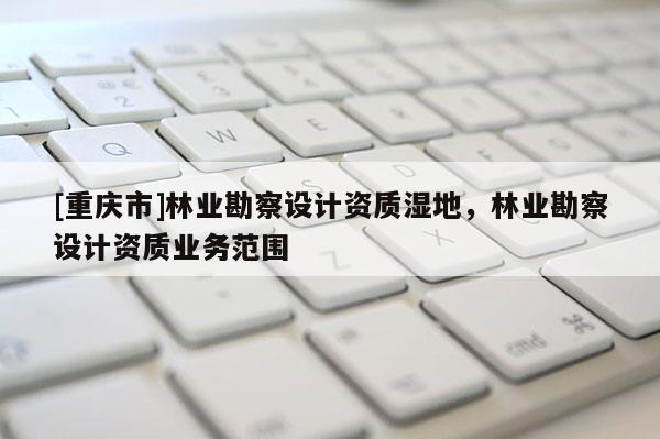 [重庆市]林业勘察设计资质湿地，林业勘察设计资质业务范围