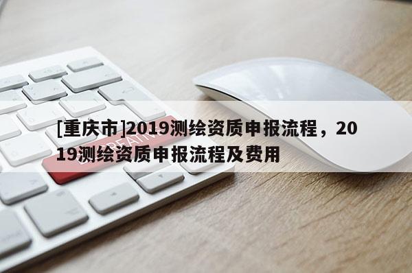 [重庆市]2019测绘资质申报流程，2019测绘资质申报流程及费用