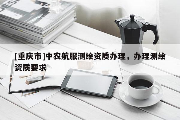 [重庆市]中农航服测绘资质办理，办理测绘资质要求