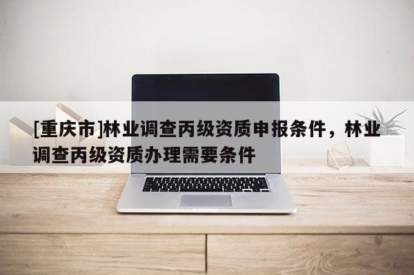 [重庆市]林业调查丙级资质申报条件，林业调查丙级资质办理需要条件