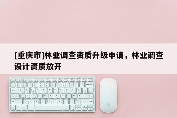[重庆市]林业调查资质升级申请，林业调查设计资质放开