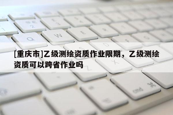[重庆市]乙级测绘资质作业限期，乙级测绘资质可以跨省作业吗