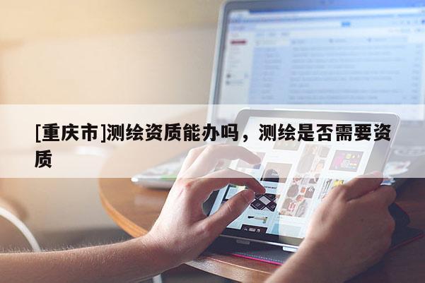 [重庆市]测绘资质能办吗，测绘是否需要资质
