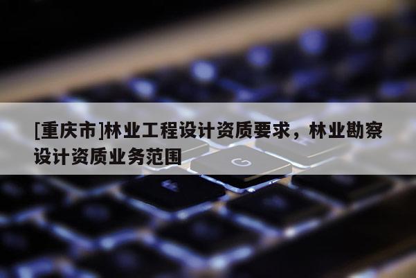 [重庆市]林业工程设计资质要求，林业勘察设计资质业务范围
