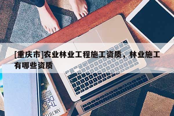 [重庆市]农业林业工程施工资质，林业施工有哪些资质