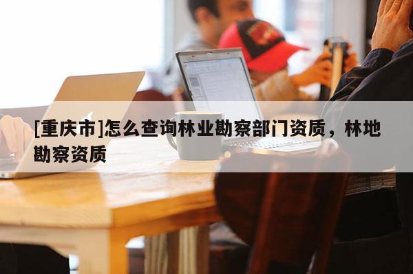 [重庆市]怎么查询林业勘察部门资质，林地勘察资质