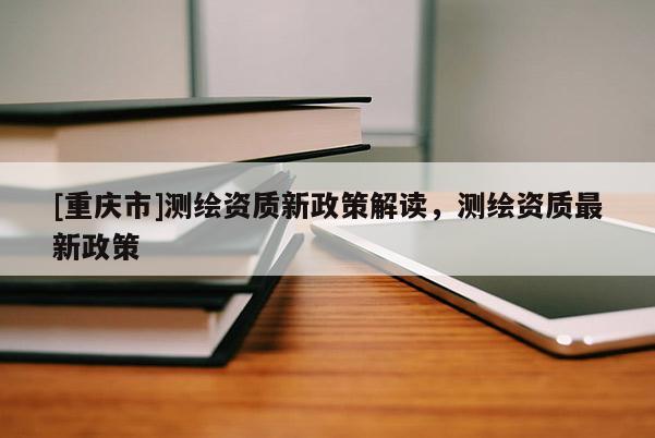[重庆市]测绘资质新政策解读，测绘资质最新政策