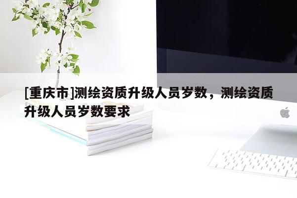 [重庆市]测绘资质升级人员岁数，测绘资质升级人员岁数要求