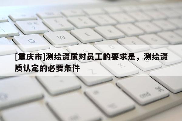 [重庆市]测绘资质对员工的要求是，测绘资质认定的必要条件
