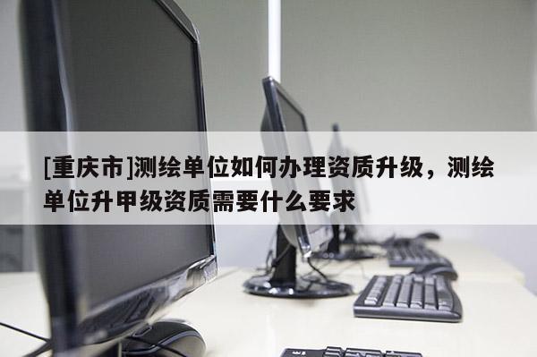 [重庆市]测绘单位如何办理资质升级，测绘单位升甲级资质需要什么要求