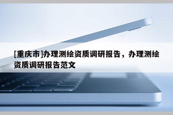 [重庆市]办理测绘资质调研报告，办理测绘资质调研报告范文