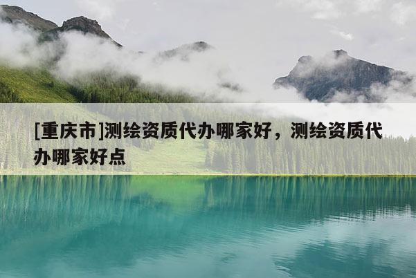 [重庆市]测绘资质代办哪家好，测绘资质代办哪家好点