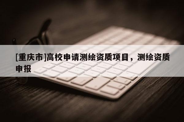 [重庆市]高校申请测绘资质项目，测绘资质申报