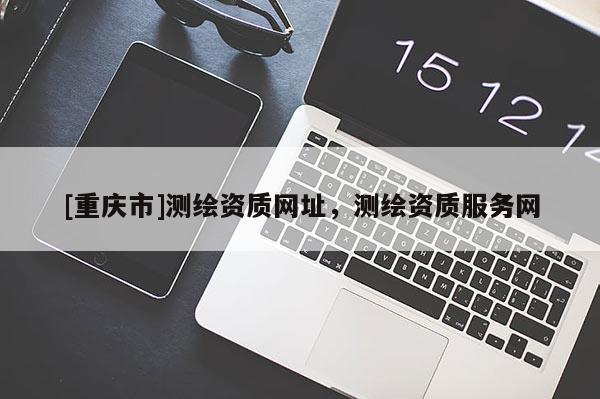 [重庆市]测绘资质网址，测绘资质服务网