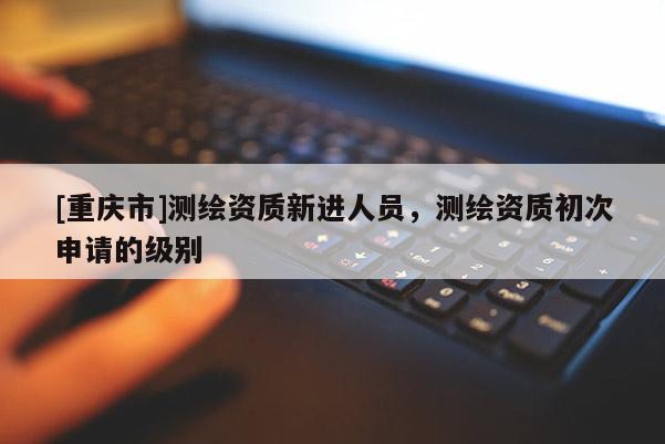 [重庆市]测绘资质新进人员，测绘资质初次申请的级别