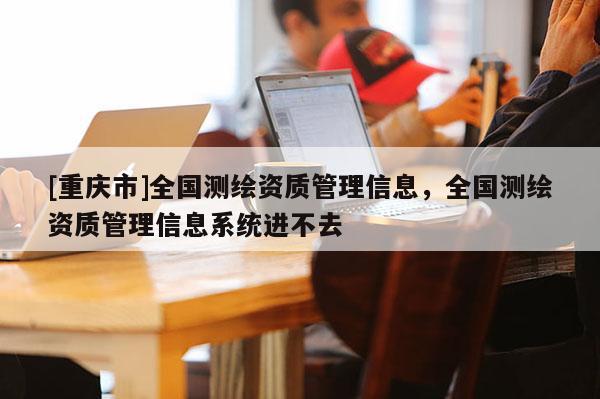 [重庆市]全国测绘资质管理信息，全国测绘资质管理信息系统进不去