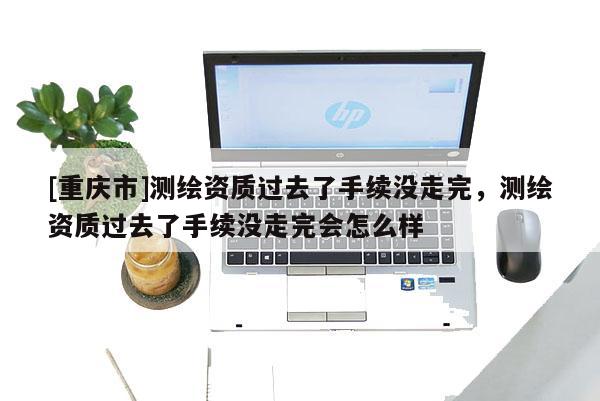 [重庆市]测绘资质过去了手续没走完，测绘资质过去了手续没走完会怎么样