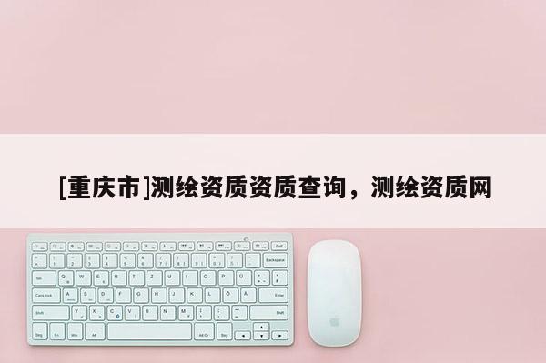 [重庆市]测绘资质资质查询，测绘资质网